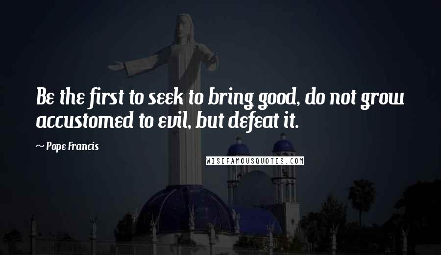 Pope Francis Quotes: Be the first to seek to bring good, do not grow accustomed to evil, but defeat it.