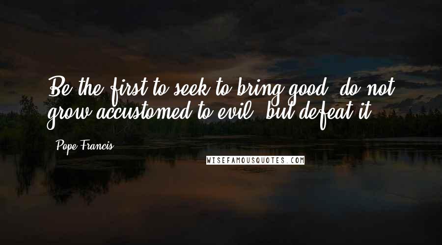 Pope Francis Quotes: Be the first to seek to bring good, do not grow accustomed to evil, but defeat it.