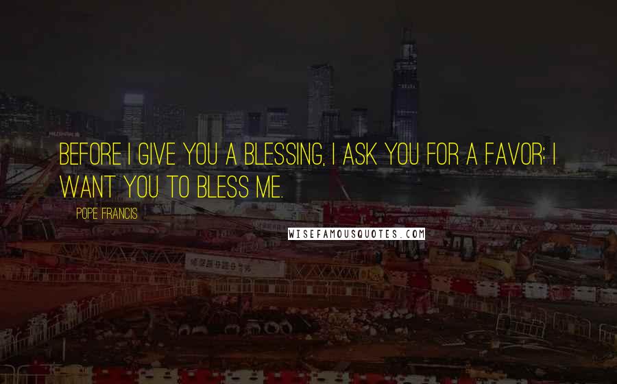 Pope Francis Quotes: Before I give you a blessing, I ask you for a favor: I want you to bless me.