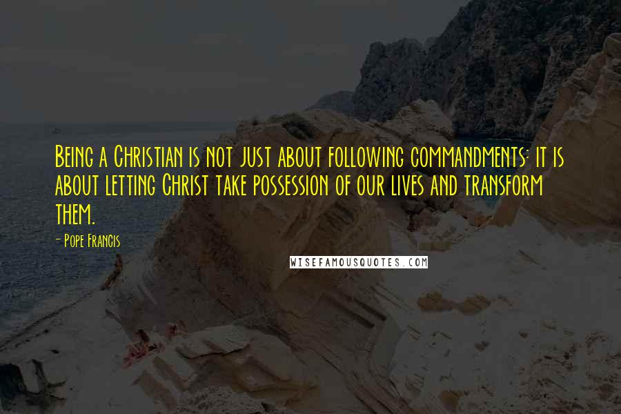 Pope Francis Quotes: Being a Christian is not just about following commandments: it is about letting Christ take possession of our lives and transform them.