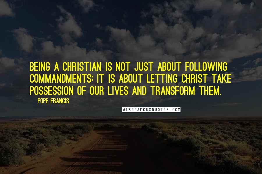 Pope Francis Quotes: Being a Christian is not just about following commandments: it is about letting Christ take possession of our lives and transform them.