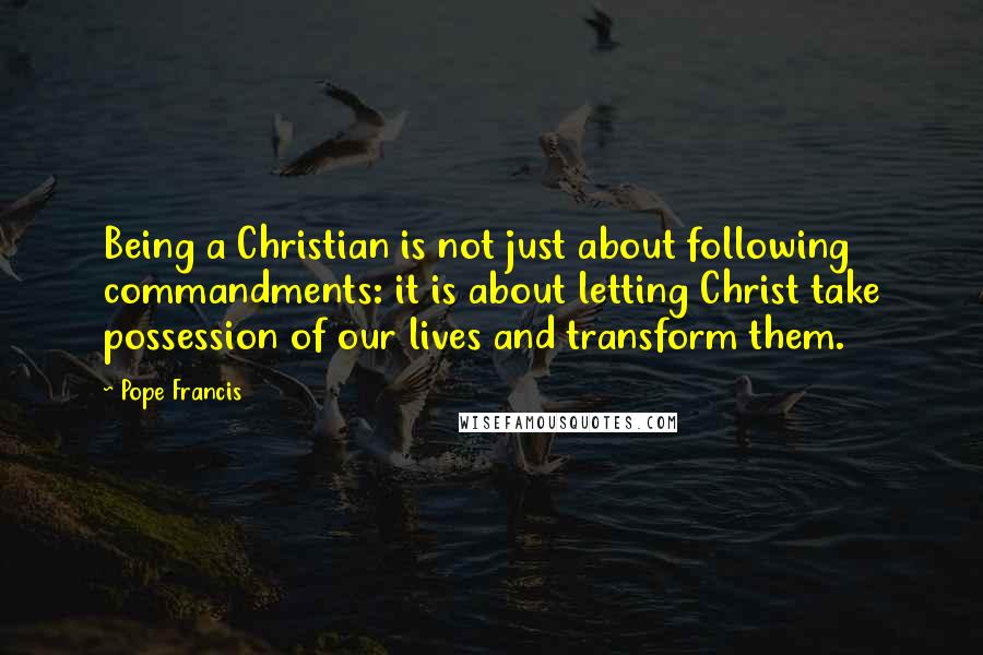 Pope Francis Quotes: Being a Christian is not just about following commandments: it is about letting Christ take possession of our lives and transform them.