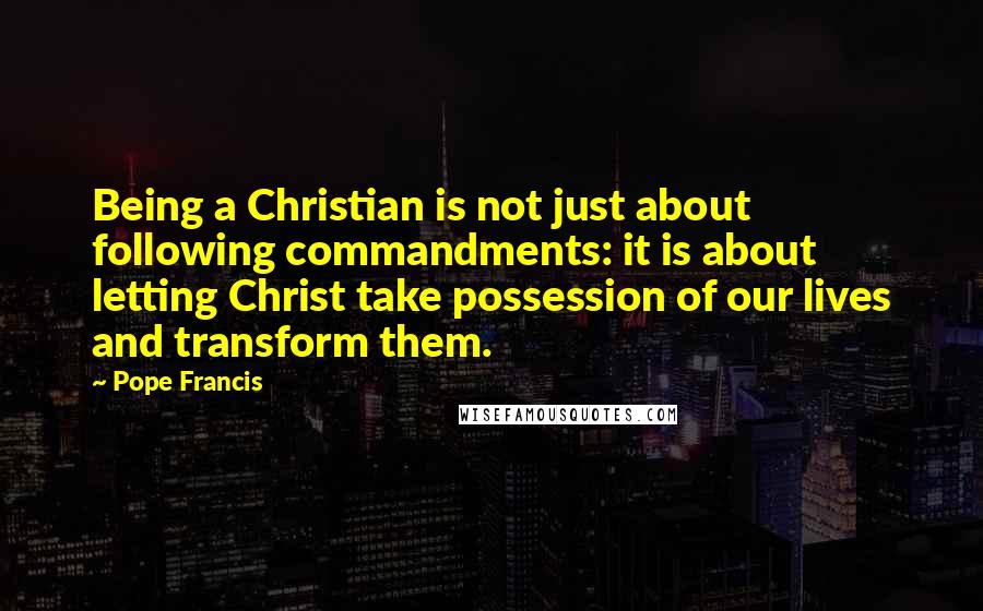 Pope Francis Quotes: Being a Christian is not just about following commandments: it is about letting Christ take possession of our lives and transform them.