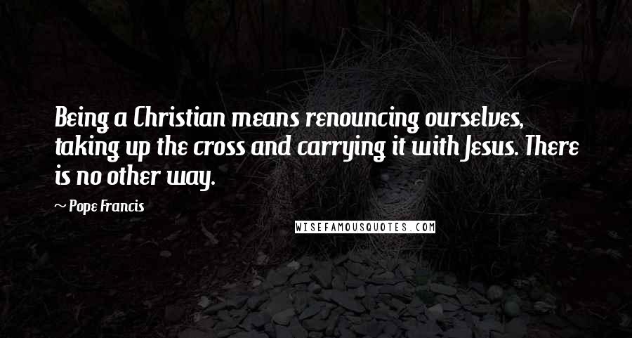 Pope Francis Quotes: Being a Christian means renouncing ourselves, taking up the cross and carrying it with Jesus. There is no other way.