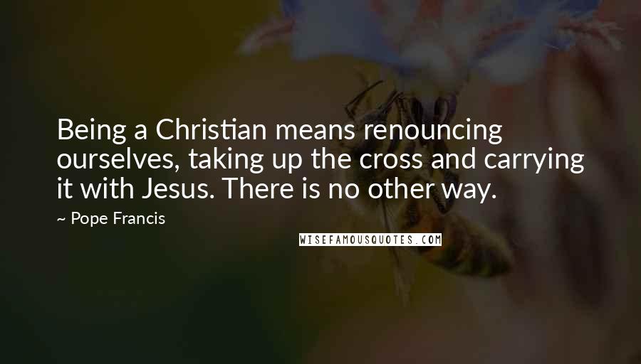 Pope Francis Quotes: Being a Christian means renouncing ourselves, taking up the cross and carrying it with Jesus. There is no other way.