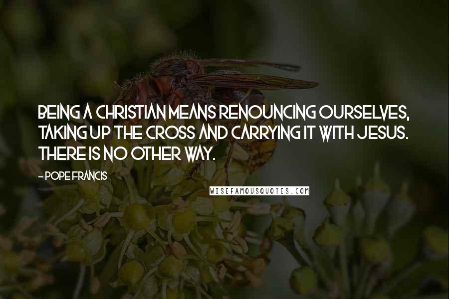 Pope Francis Quotes: Being a Christian means renouncing ourselves, taking up the cross and carrying it with Jesus. There is no other way.