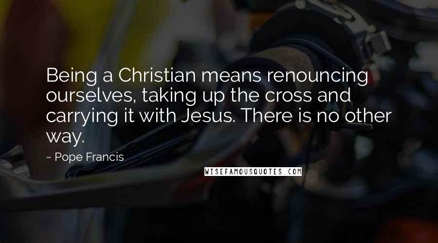 Pope Francis Quotes: Being a Christian means renouncing ourselves, taking up the cross and carrying it with Jesus. There is no other way.