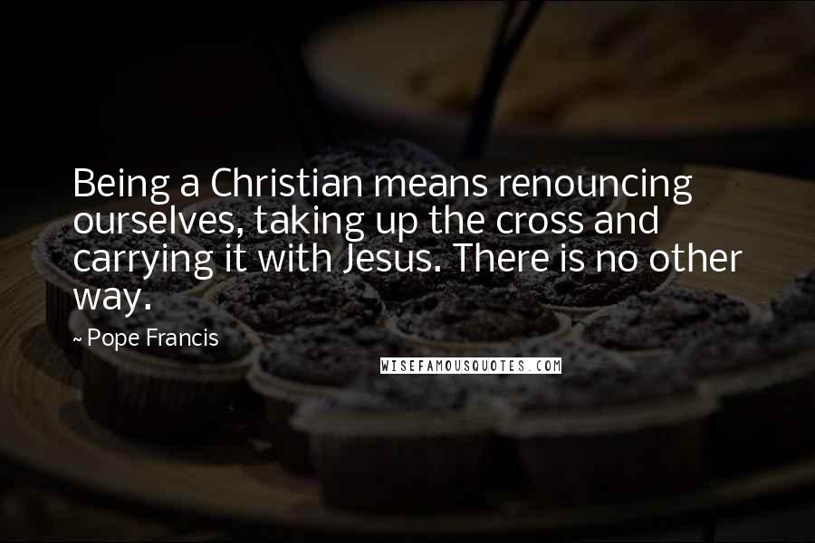 Pope Francis Quotes: Being a Christian means renouncing ourselves, taking up the cross and carrying it with Jesus. There is no other way.