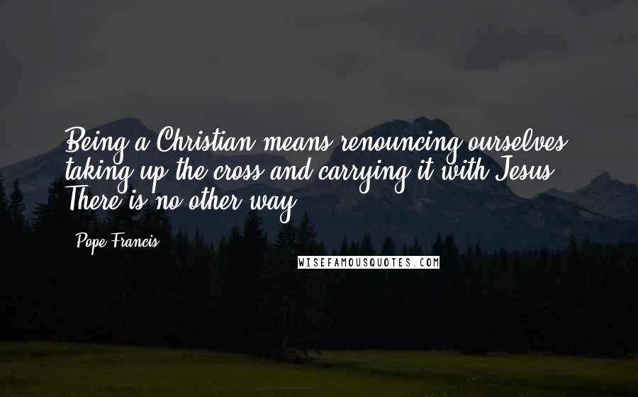 Pope Francis Quotes: Being a Christian means renouncing ourselves, taking up the cross and carrying it with Jesus. There is no other way.