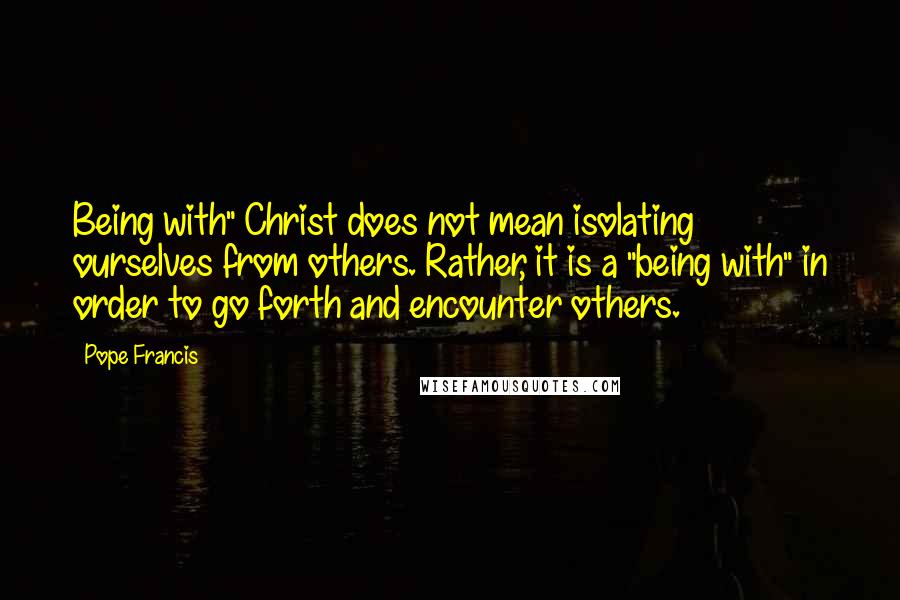 Pope Francis Quotes: Being with" Christ does not mean isolating ourselves from others. Rather, it is a "being with" in order to go forth and encounter others.