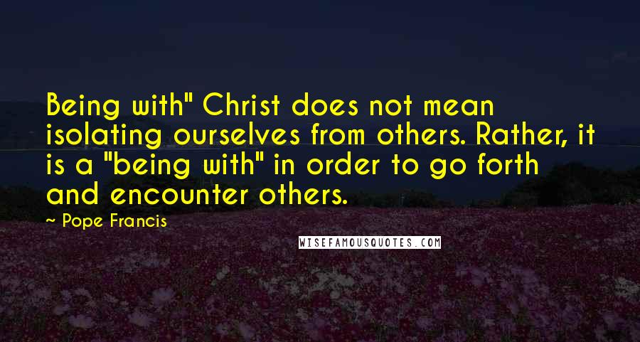 Pope Francis Quotes: Being with" Christ does not mean isolating ourselves from others. Rather, it is a "being with" in order to go forth and encounter others.