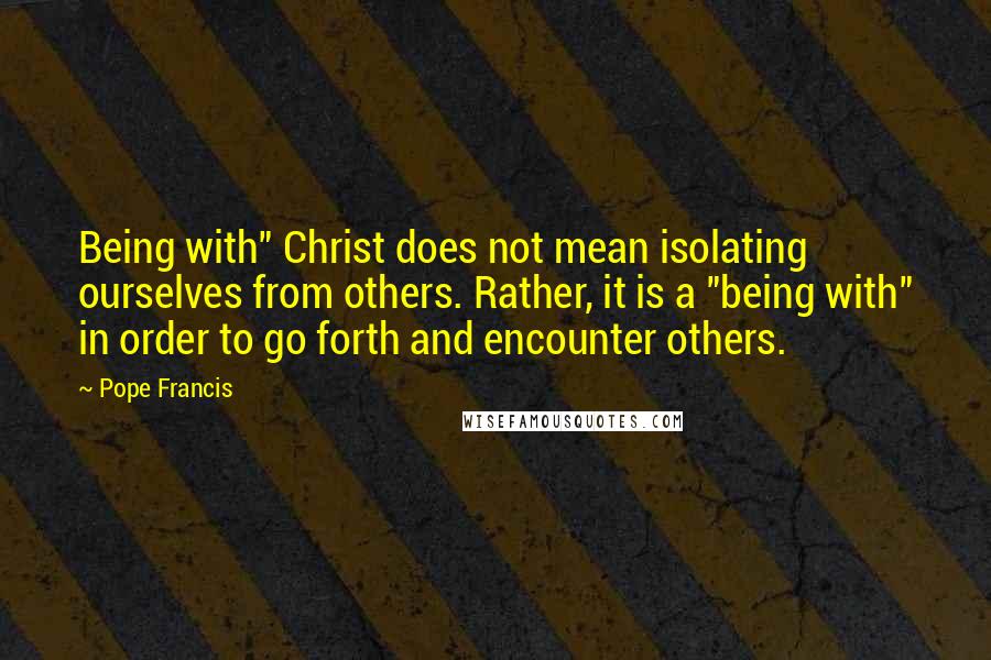 Pope Francis Quotes: Being with" Christ does not mean isolating ourselves from others. Rather, it is a "being with" in order to go forth and encounter others.