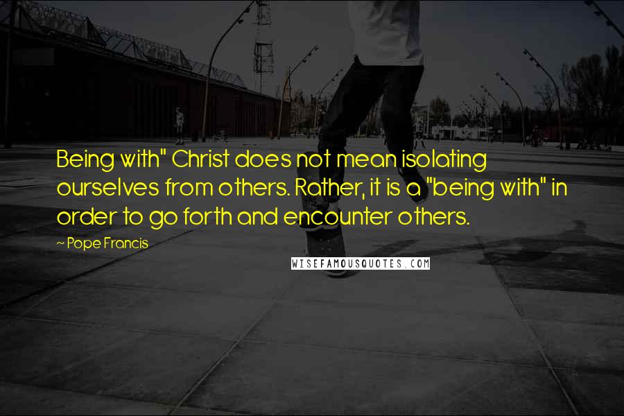 Pope Francis Quotes: Being with" Christ does not mean isolating ourselves from others. Rather, it is a "being with" in order to go forth and encounter others.