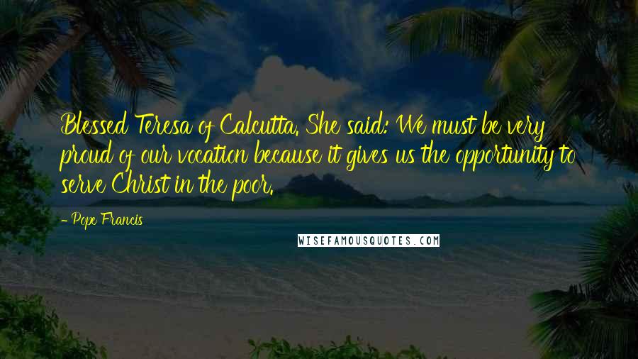 Pope Francis Quotes: Blessed Teresa of Calcutta. She said: We must be very proud of our vocation because it gives us the opportunity to serve Christ in the poor.