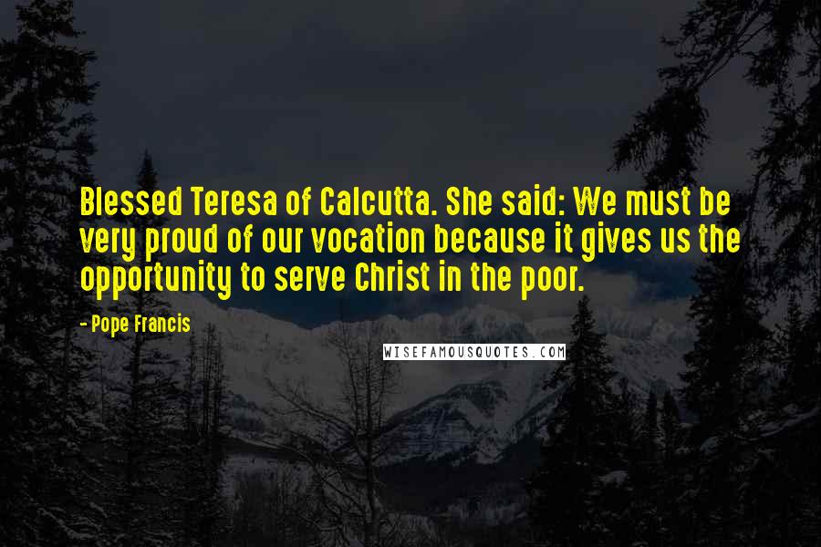 Pope Francis Quotes: Blessed Teresa of Calcutta. She said: We must be very proud of our vocation because it gives us the opportunity to serve Christ in the poor.