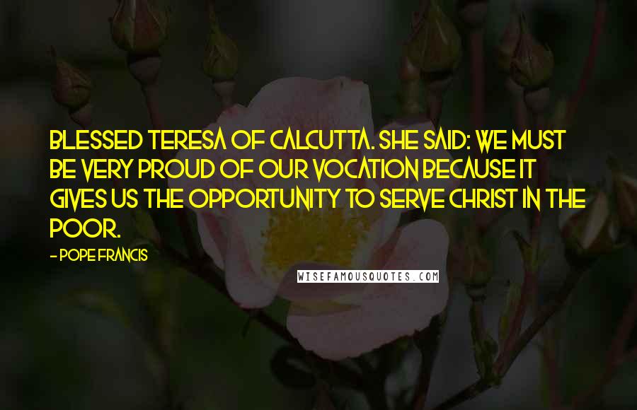 Pope Francis Quotes: Blessed Teresa of Calcutta. She said: We must be very proud of our vocation because it gives us the opportunity to serve Christ in the poor.