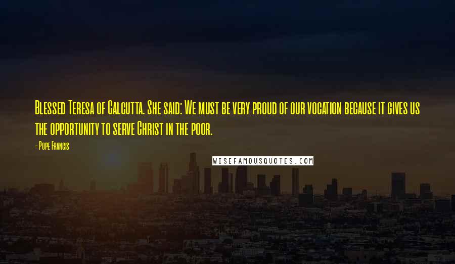 Pope Francis Quotes: Blessed Teresa of Calcutta. She said: We must be very proud of our vocation because it gives us the opportunity to serve Christ in the poor.