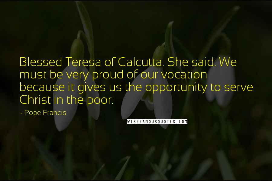 Pope Francis Quotes: Blessed Teresa of Calcutta. She said: We must be very proud of our vocation because it gives us the opportunity to serve Christ in the poor.