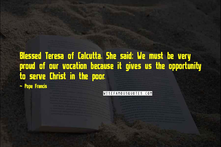 Pope Francis Quotes: Blessed Teresa of Calcutta. She said: We must be very proud of our vocation because it gives us the opportunity to serve Christ in the poor.