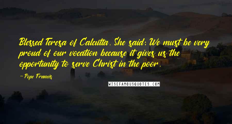 Pope Francis Quotes: Blessed Teresa of Calcutta. She said: We must be very proud of our vocation because it gives us the opportunity to serve Christ in the poor.