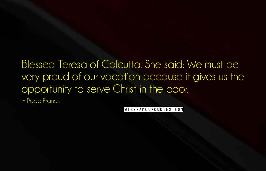 Pope Francis Quotes: Blessed Teresa of Calcutta. She said: We must be very proud of our vocation because it gives us the opportunity to serve Christ in the poor.