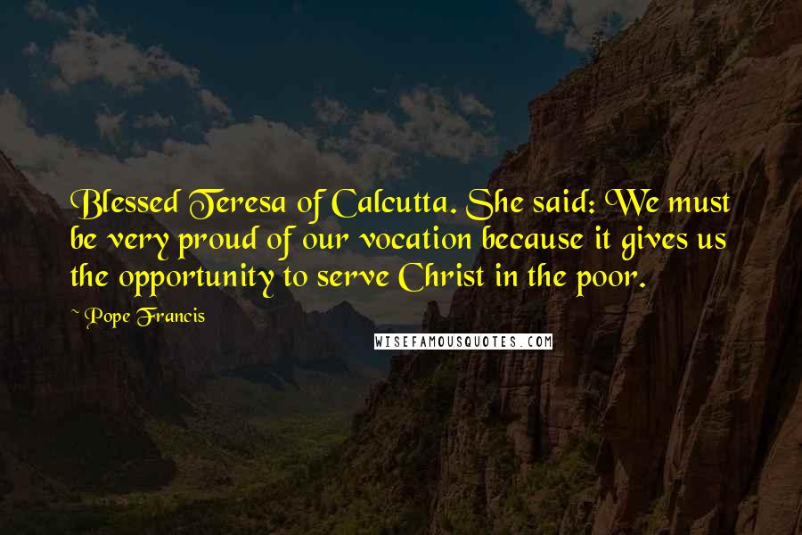 Pope Francis Quotes: Blessed Teresa of Calcutta. She said: We must be very proud of our vocation because it gives us the opportunity to serve Christ in the poor.