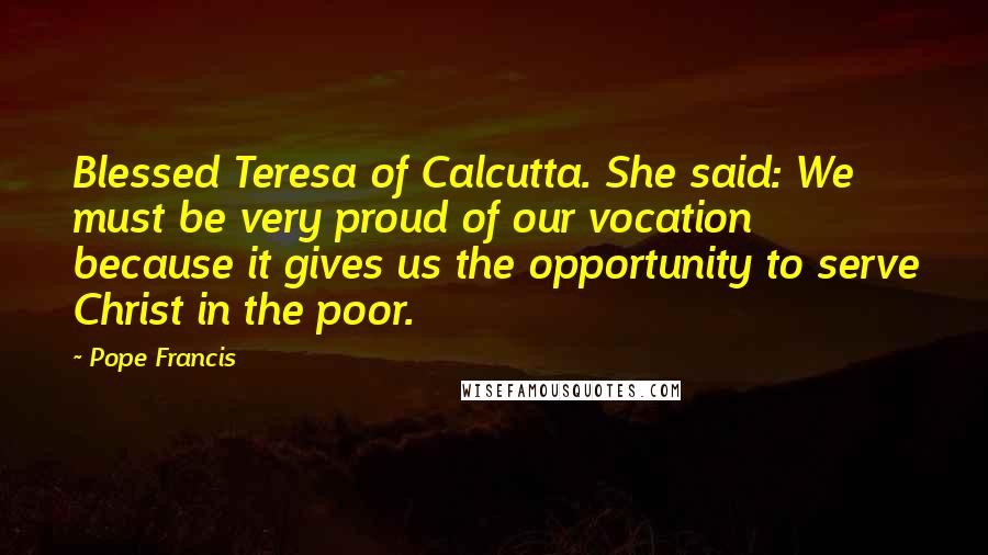 Pope Francis Quotes: Blessed Teresa of Calcutta. She said: We must be very proud of our vocation because it gives us the opportunity to serve Christ in the poor.