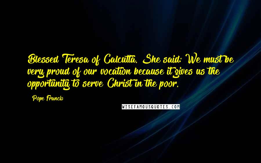 Pope Francis Quotes: Blessed Teresa of Calcutta. She said: We must be very proud of our vocation because it gives us the opportunity to serve Christ in the poor.