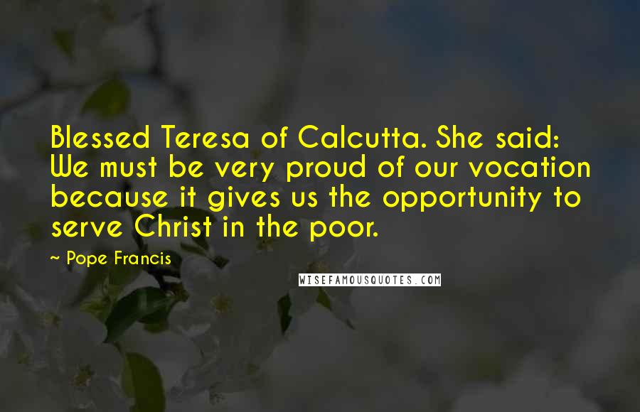 Pope Francis Quotes: Blessed Teresa of Calcutta. She said: We must be very proud of our vocation because it gives us the opportunity to serve Christ in the poor.