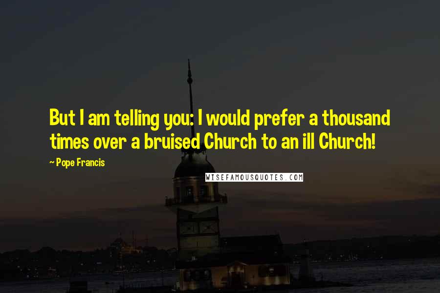 Pope Francis Quotes: But I am telling you: I would prefer a thousand times over a bruised Church to an ill Church!