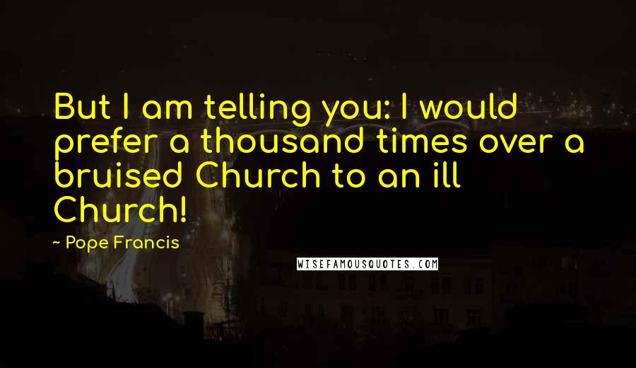 Pope Francis Quotes: But I am telling you: I would prefer a thousand times over a bruised Church to an ill Church!
