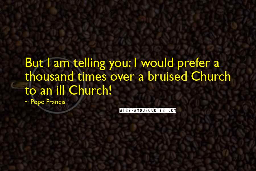 Pope Francis Quotes: But I am telling you: I would prefer a thousand times over a bruised Church to an ill Church!
