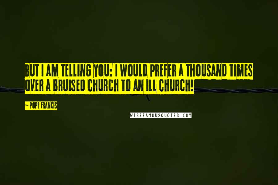 Pope Francis Quotes: But I am telling you: I would prefer a thousand times over a bruised Church to an ill Church!