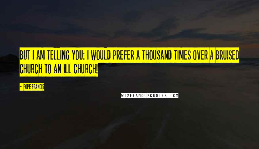 Pope Francis Quotes: But I am telling you: I would prefer a thousand times over a bruised Church to an ill Church!