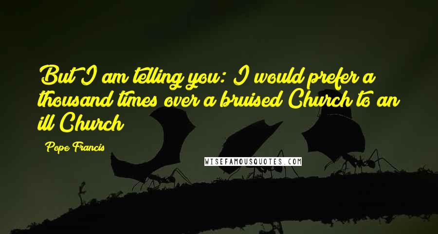 Pope Francis Quotes: But I am telling you: I would prefer a thousand times over a bruised Church to an ill Church!