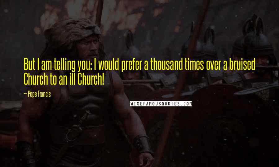Pope Francis Quotes: But I am telling you: I would prefer a thousand times over a bruised Church to an ill Church!