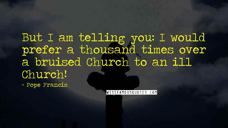 Pope Francis Quotes: But I am telling you: I would prefer a thousand times over a bruised Church to an ill Church!