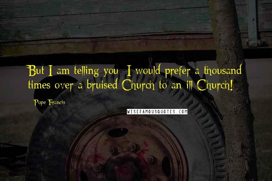 Pope Francis Quotes: But I am telling you: I would prefer a thousand times over a bruised Church to an ill Church!