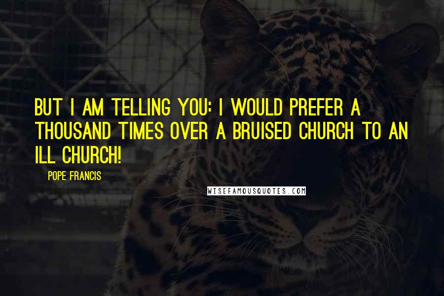 Pope Francis Quotes: But I am telling you: I would prefer a thousand times over a bruised Church to an ill Church!