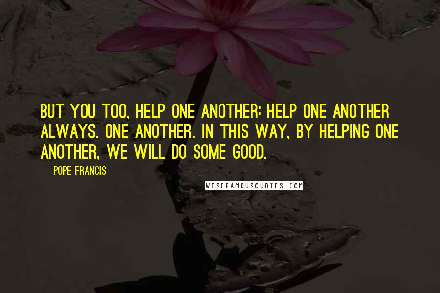 Pope Francis Quotes: But you too, help one another: help one another always. One another. In this way, by helping one another, we will do some good.