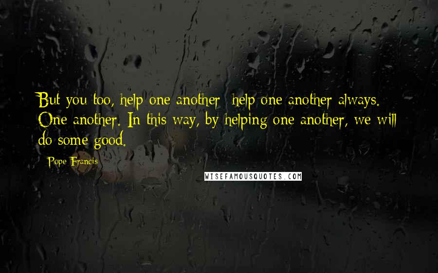 Pope Francis Quotes: But you too, help one another: help one another always. One another. In this way, by helping one another, we will do some good.
