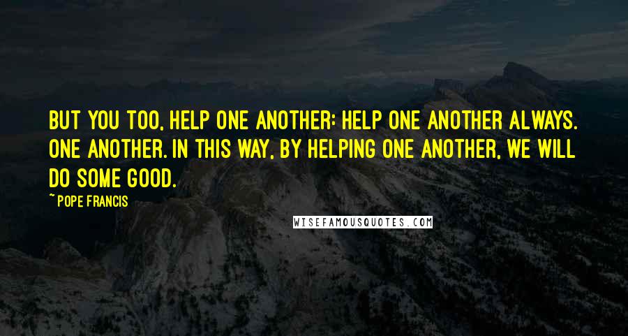 Pope Francis Quotes: But you too, help one another: help one another always. One another. In this way, by helping one another, we will do some good.