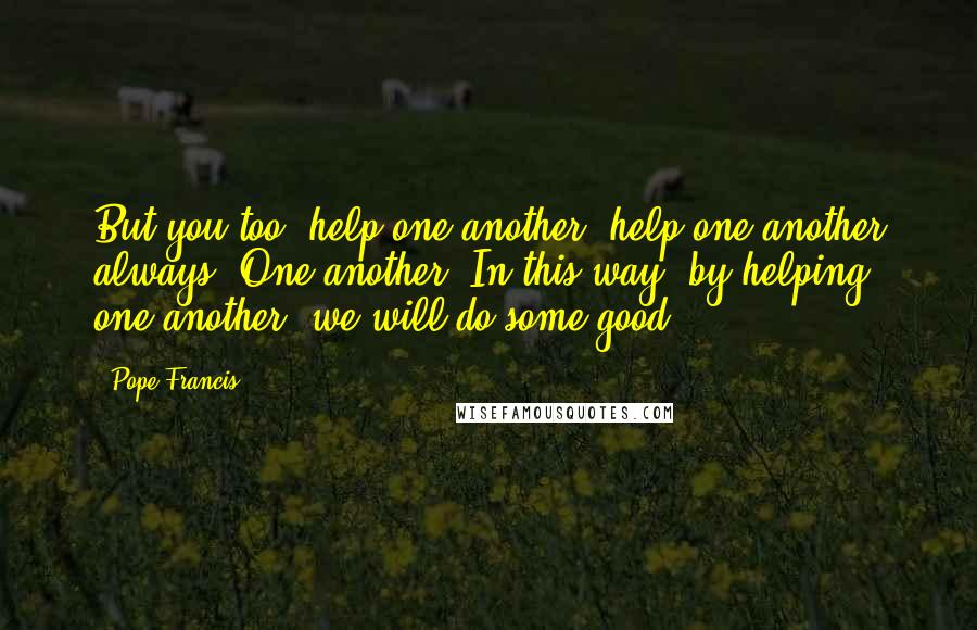 Pope Francis Quotes: But you too, help one another: help one another always. One another. In this way, by helping one another, we will do some good.