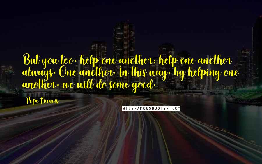 Pope Francis Quotes: But you too, help one another: help one another always. One another. In this way, by helping one another, we will do some good.