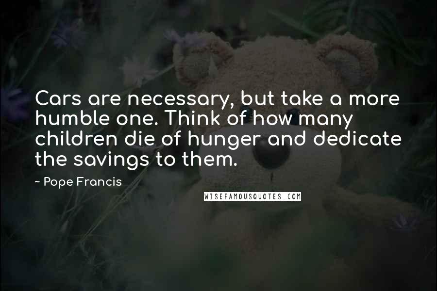 Pope Francis Quotes: Cars are necessary, but take a more humble one. Think of how many children die of hunger and dedicate the savings to them.