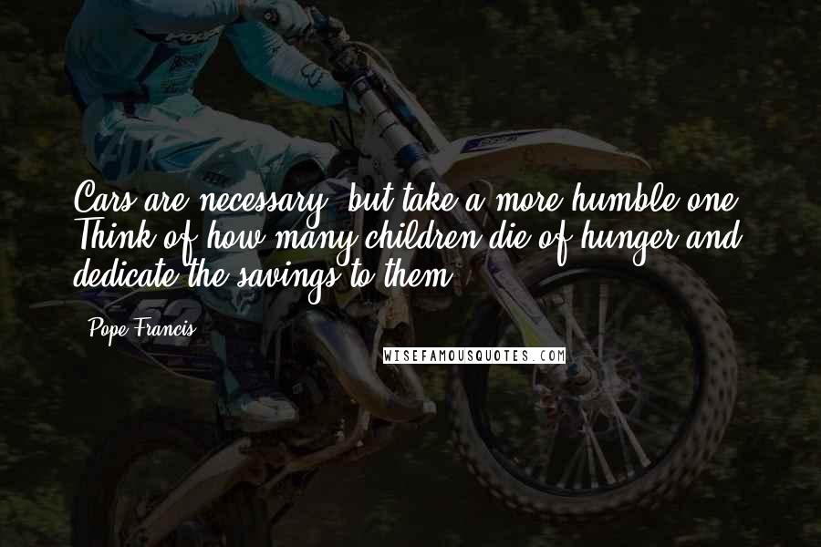 Pope Francis Quotes: Cars are necessary, but take a more humble one. Think of how many children die of hunger and dedicate the savings to them.