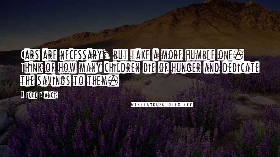 Pope Francis Quotes: Cars are necessary, but take a more humble one. Think of how many children die of hunger and dedicate the savings to them.