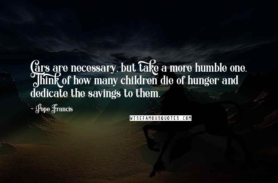 Pope Francis Quotes: Cars are necessary, but take a more humble one. Think of how many children die of hunger and dedicate the savings to them.