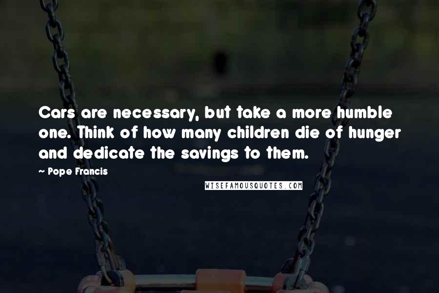 Pope Francis Quotes: Cars are necessary, but take a more humble one. Think of how many children die of hunger and dedicate the savings to them.