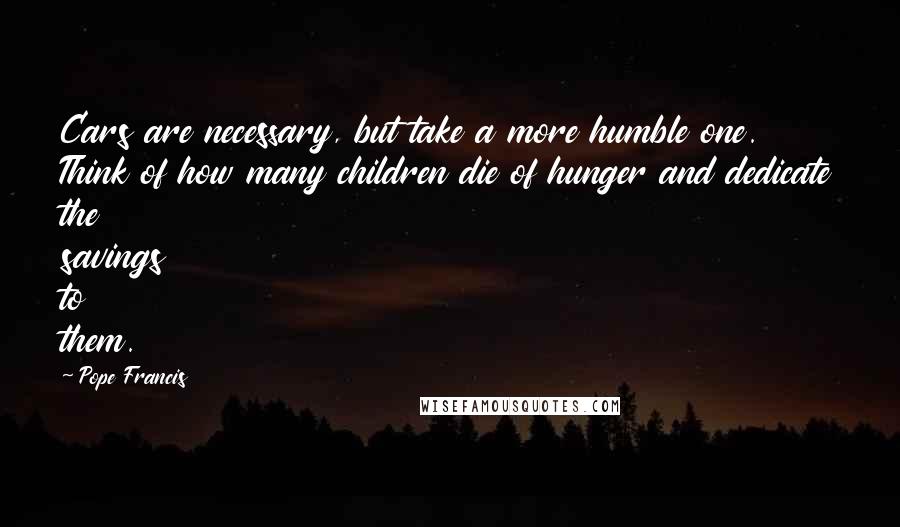 Pope Francis Quotes: Cars are necessary, but take a more humble one. Think of how many children die of hunger and dedicate the savings to them.